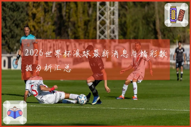 2026世界杯滚球最新消息与精彩数据分析汇总