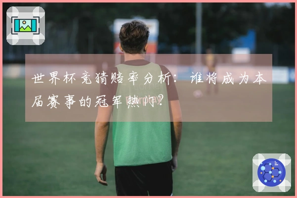 世界杯竞猜赔率分析：谁将成为本届赛事的冠军热门？